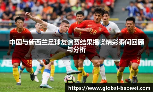中国与新西兰足球友谊赛结果揭晓精彩瞬间回顾与分析